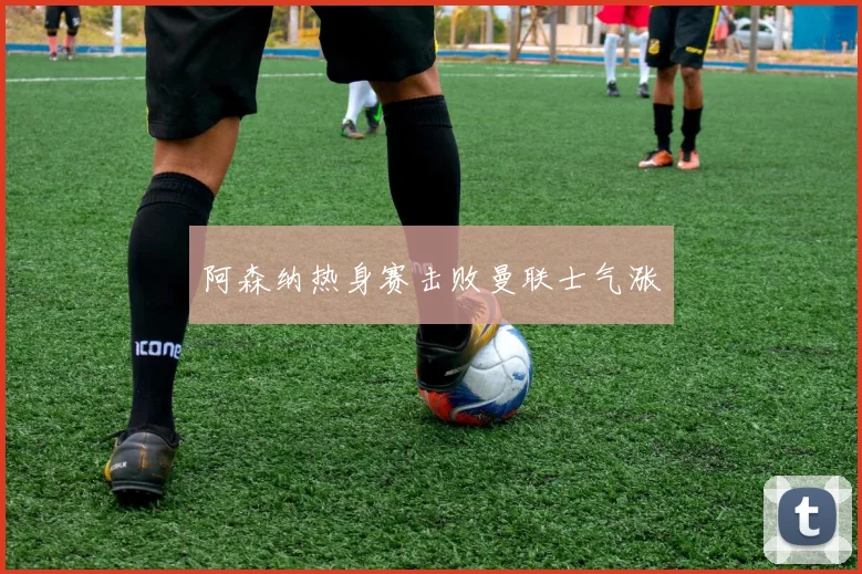 阿森纳热身赛击败曼联士气涨